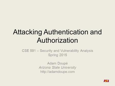 Attacking Authentication and Authorization CSE 591 – Security and Vulnerability Analysis Spring 2015 Adam Doupé Arizona State University