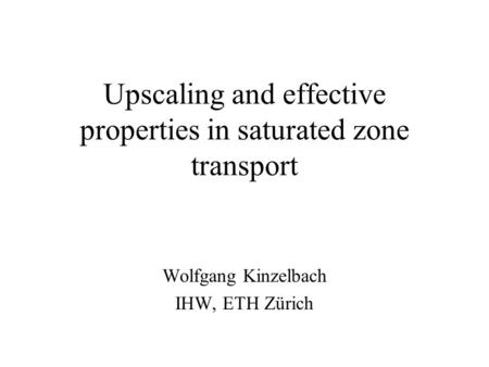 Upscaling and effective properties in saturated zone transport Wolfgang Kinzelbach IHW, ETH Zürich.