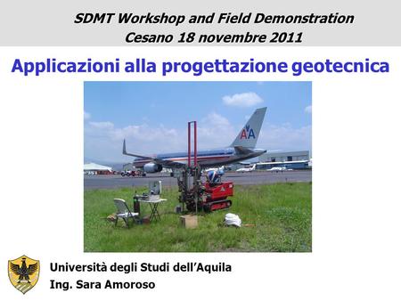 Università degli Studi dell’Aquila Ing. Sara Amoroso SDMT Workshop and Field Demonstration Cesano 18 novembre 2011 Applicazioni alla progettazione geotecnica.