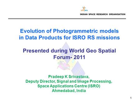 1 INDIAN SPACE RESEARCH ORGANISATION Evolution of Photogrammetric models in Data Products for ISRO RS missions Presented during World Geo Spatial Forum-