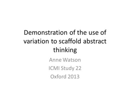 Demonstration of the use of variation to scaffold abstract thinking Anne Watson ICMI Study 22 Oxford 2013.