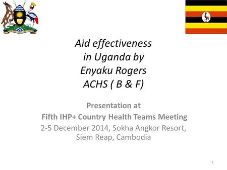 Aid effectiveness in Uganda by Enyaku Rogers ACHS ( B & F) Presentation at Fifth IHP+ Country Health Teams Meeting 2-5 December 2014, Sokha Angkor Resort,