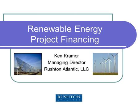 Renewable Energy Project Financing Ken Kramer Managing Director Rushton Atlantic, LLC.