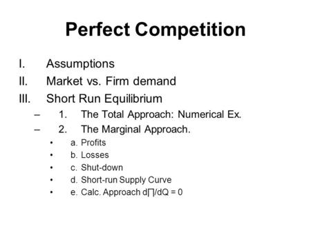 Perfect Competition I.Assumptions II.Market vs. Firm demand III.Short Run Equilibrium –1.The Total Approach: Numerical Ex. –2.The Marginal Approach. a.Profits.