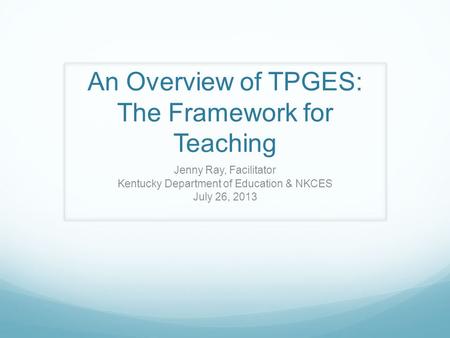 An Overview of TPGES: The Framework for Teaching Jenny Ray, Facilitator Kentucky Department of Education & NKCES July 26, 2013.