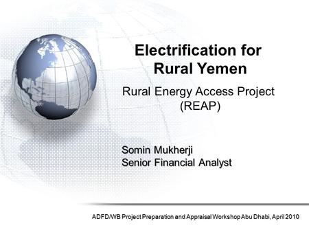 Somin Mukherji Senior Financial Analyst ADFD/WB Project Preparation and Appraisal Workshop Abu Dhabi, April 2010 Electrification for Rural Yemen Rural.