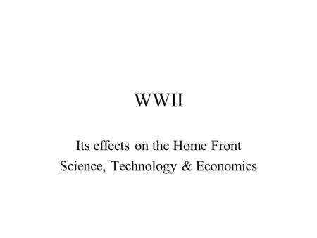 WWII Its effects on the Home Front Science, Technology & Economics.
