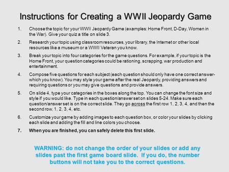 1.Choose the topic for your WWII Jeopardy Game (examples: Home Front, D-Day, Women in the War). Give your quiz a title on slide 3. 2.Research your topic.