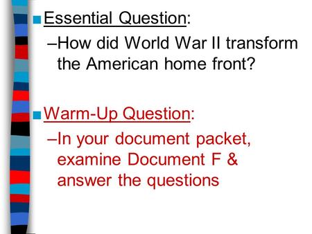 ■Essential Question: –How did World War II transform the American home front? ■Warm-Up Question: –In your document packet, examine Document F & answer.