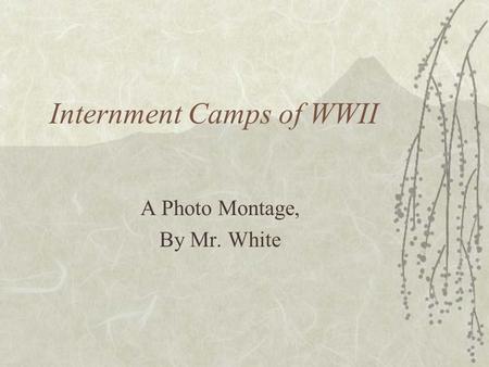 Internment Camps of WWII A Photo Montage, By Mr. White.