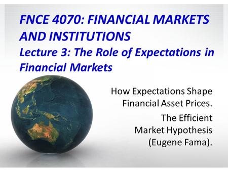 FNCE 4070: FINANCIAL MARKETS AND INSTITUTIONS Lecture 3: The Role of Expectations in Financial Markets How Expectations Shape Financial Asset Prices.