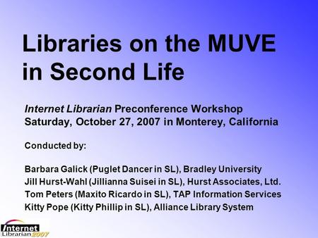 Libraries on the MUVE in Second Life Internet Librarian Preconference Workshop Saturday, October 27, 2007 in Monterey, California Conducted by: Barbara.