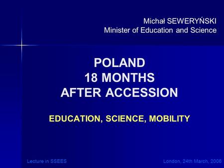 POLAND 18 MONTHS AFTER ACCESSION EDUCATION, SCIENCE, MOBILITY Michał SEWERYŃSKI Minister of Education and Science Lecture in SSEES London, 24th March,