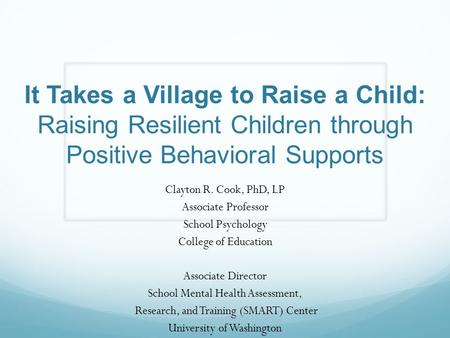 It Takes a Village to Raise a Child: Raising Resilient Children through Positive Behavioral Supports Clayton R. Cook, PhD, LP Associate Professor School.