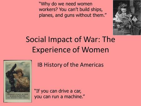 Social Impact of War: The Experience of Women IB History of the Americas “If you can drive a car, you can run a machine.” “Why do we need women workers?