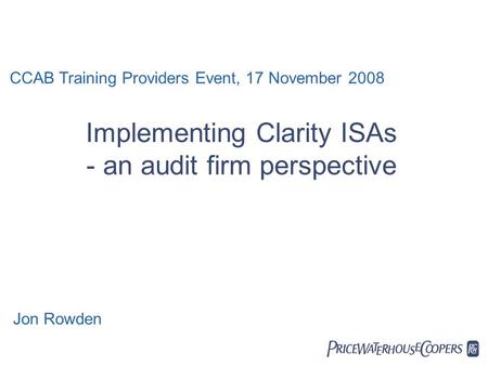  Implementing Clarity ISAs - an audit firm perspective CCAB Training Providers Event, 17 November 2008 Jon Rowden.