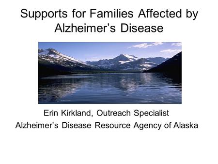 Supports for Families Affected by Alzheimer’s Disease Erin Kirkland, Outreach Specialist Alzheimer’s Disease Resource Agency of Alaska.