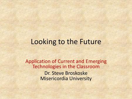 Looking to the Future Application of Current and Emerging Technologies in the Classroom Dr. Steve Broskoske Misericordia University.