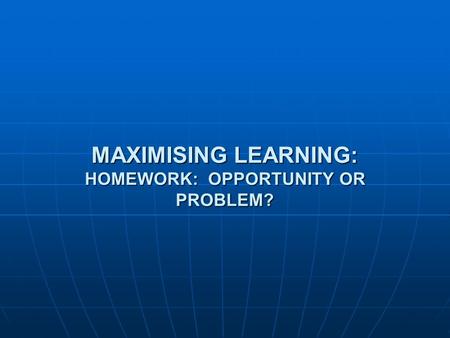 MAXIMISING LEARNING: HOMEWORK: OPPORTUNITY OR PROBLEM?
