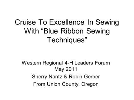 Cruise To Excellence In Sewing With “Blue Ribbon Sewing Techniques” Western Regional 4-H Leaders Forum May 2011 Sherry Nantz & Robin Gerber From Union.