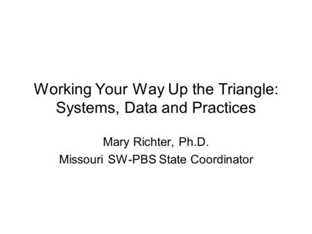 Working Your Way Up the Triangle: Systems, Data and Practices Mary Richter, Ph.D. Missouri SW-PBS State Coordinator.