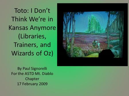 Toto: I Don’t Think We’re in Kansas Anymore (Libraries, Trainers, and Wizards of Oz) By Paul Signorelli For the ASTD Mt. Diablo Chapter 17 February 2009.