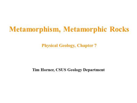 Tim Horner, CSUS Geology Department Metamorphism, Metamorphic Rocks Physical Geology, Chapter 7.