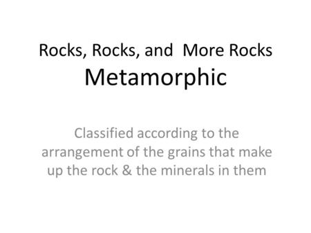 Rocks, Rocks, and More Rocks Metamorphic Classified according to the arrangement of the grains that make up the rock & the minerals in them.