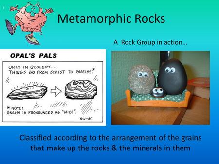 Metamorphic Rocks Classified according to the arrangement of the grains that make up the rocks & the minerals in them A Rock Group in action…
