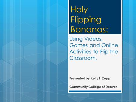 Using Videos, Games and Online Activities to Flip the Classroom. Presented by Kelly L. Zepp Community College of Denver Holy Flipping Bananas: