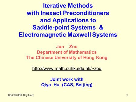 03/29/2006, City Univ1 Iterative Methods with Inexact Preconditioners and Applications to Saddle-point Systems & Electromagnetic Maxwell Systems Jun Zou.