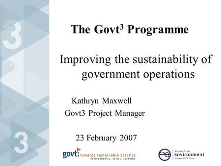 The Govt 3 Programme Improving the sustainability of government operations Kathryn Maxwell Govt3 Project Manager 23 February 2007.