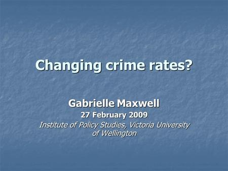 Changing crime rates? Gabrielle Maxwell 27 February 2009 Institute of Policy Studies, Victoria University of Wellington.