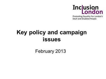 Key policy and campaign issues February 2013. Key issues: Independent Living Fund Welfare Reform - Bedroom tax - DLA/PIP - Universal credit Public Sector.