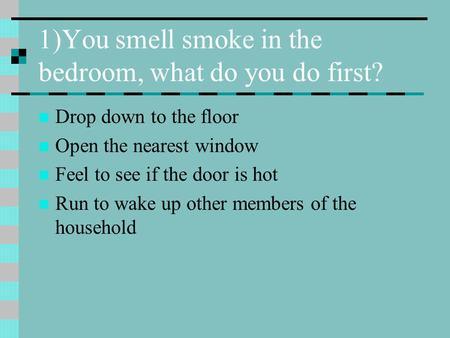 1)You smell smoke in the bedroom, what do you do first? Drop down to the floor Open the nearest window Feel to see if the door is hot Run to wake up other.