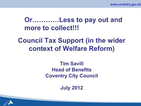 Www.coventry.gov.uk Council Tax Support (in the wider context of Welfare Reform) Tim Savill Head of Benefits Coventry City Council July 2012 Or…………Less.