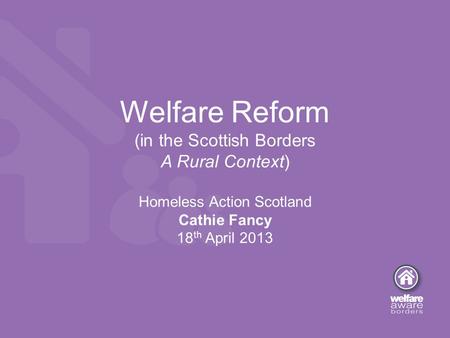 Welfare Reform (in the Scottish Borders A Rural Context) Homeless Action Scotland Cathie Fancy 18 th April 2013.