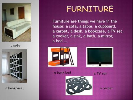 Furniture are things we have in the house: a sofa, a table, a cupboard, a carpet, a desk, a bookcase, a TV set, a cooker, a sink, a bath, a mirror, a bed.