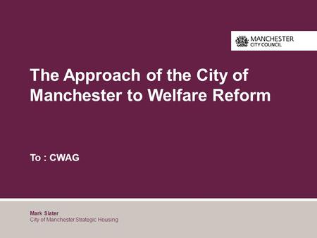 The Approach of the City of Manchester to Welfare Reform To : CWAG Mark Slater City of Manchester Strategic Housing.