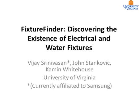 FixtureFinder: Discovering the Existence of Electrical and Water Fixtures Vijay Srinivasan*, John Stankovic, Kamin Whitehouse University of Virginia *(Currently.