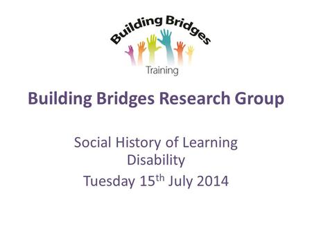 Building Bridges Research Group Social History of Learning Disability Tuesday 15 th July 2014.