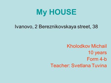 My HOUSE Ivanovo, 2 Bereznikovskaya street, 38 Kholodkov Michail 10 years Form 4-b Teacher: Svetlana Tuvina.
