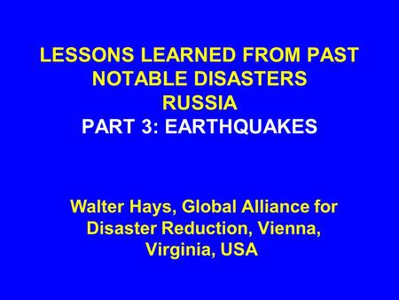 LESSONS LEARNED FROM PAST NOTABLE DISASTERS RUSSIA PART 3: EARTHQUAKES Walter Hays, Global Alliance for Disaster Reduction, Vienna, Virginia, USA.