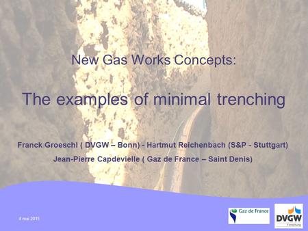 4 mai 2015 New Gas Works Concepts: The examples of minimal trenching Franck Groeschl ( DVGW – Bonn) - Hartmut Reichenbach (S&P - Stuttgart) Jean-Pierre.