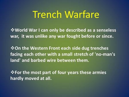 Trench Warfare World War I can only be described as a senseless war, it was unlike any war fought before or since. On the Western Front each side dug.