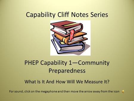 Capability Cliff Notes Series PHEP Capability 1—Community Preparedness What Is It And How Will We Measure It? For sound, click on the megaphone and then.