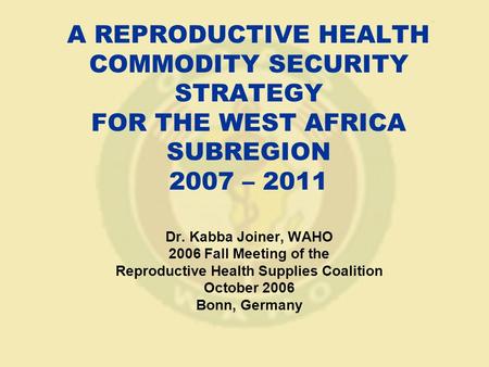 A REPRODUCTIVE HEALTH COMMODITY SECURITY STRATEGY FOR THE WEST AFRICA SUBREGION 2007 – 2011 Dr. Kabba Joiner, WAHO 2006 Fall Meeting of the Reproductive.