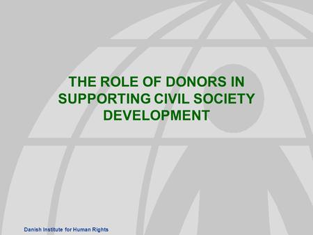 Danish Institute for Human Rights THE ROLE OF DONORS IN SUPPORTING CIVIL SOCIETY DEVELOPMENT.