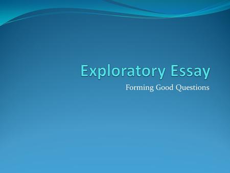 Forming Good Questions. Why Ask Questions? One of the main points of an exploratory essay is to help you explore a topic. Asking questions makes you seriously.
