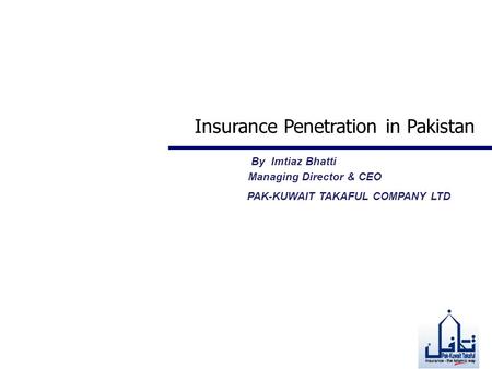 Insurance Penetration in Pakistan By Imtiaz Bhatti Managing Director & CEO PAK-KUWAIT TAKAFUL COMPANY LTD.